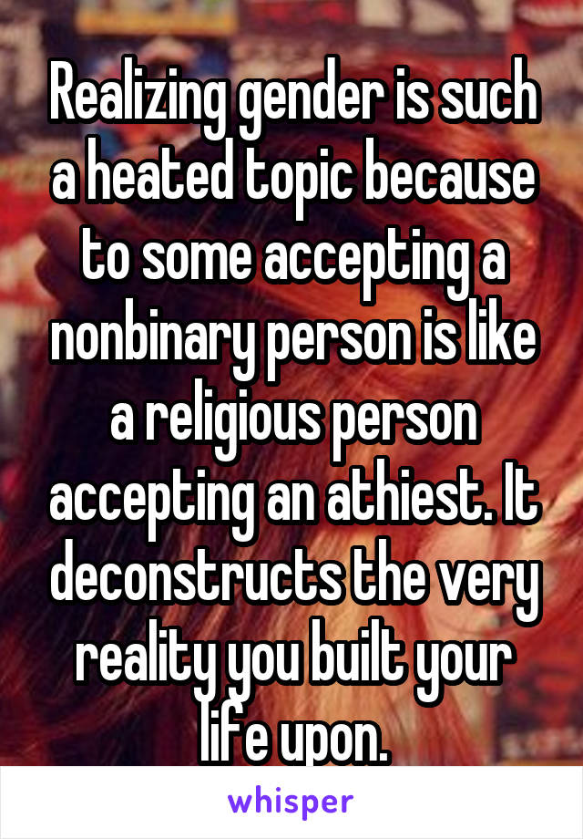 Realizing gender is such a heated topic because to some accepting a nonbinary person is like a religious person accepting an athiest. It deconstructs the very reality you built your life upon.