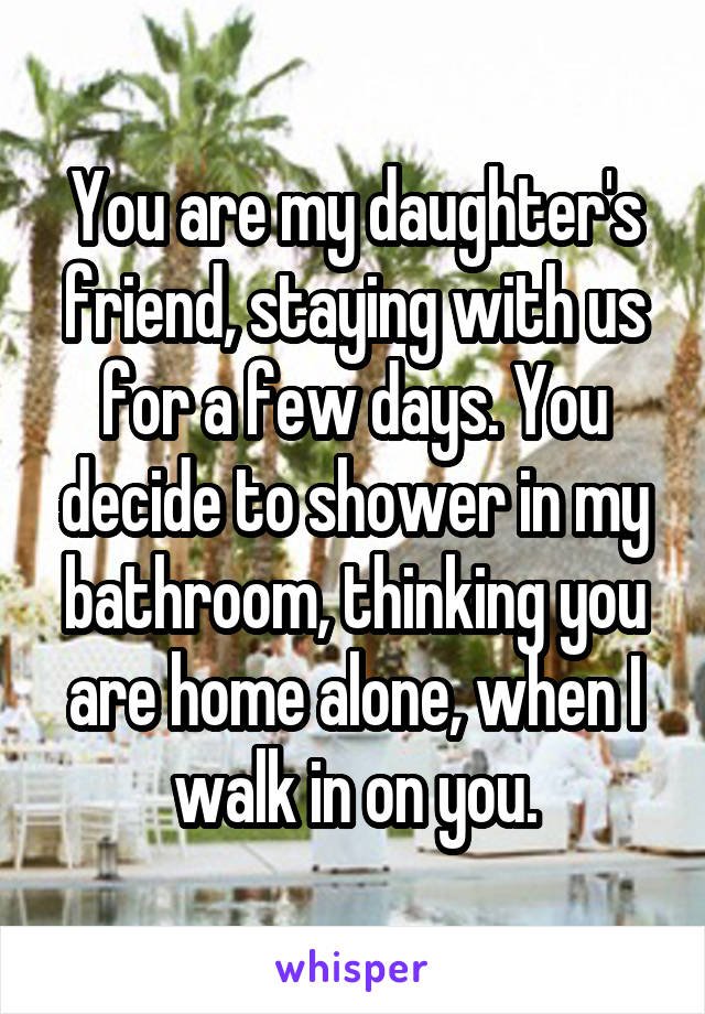 You are my daughter's friend, staying with us for a few days. You decide to shower in my bathroom, thinking you are home alone, when I walk in on you.