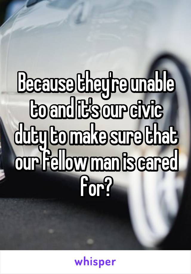 Because they're unable to and it's our civic duty to make sure that our fellow man is cared for?