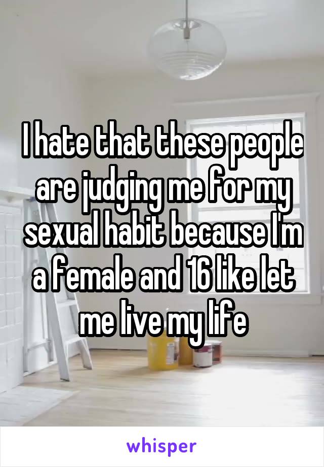 I hate that these people are judging me for my sexual habit because I'm a female and 16 like let me live my life