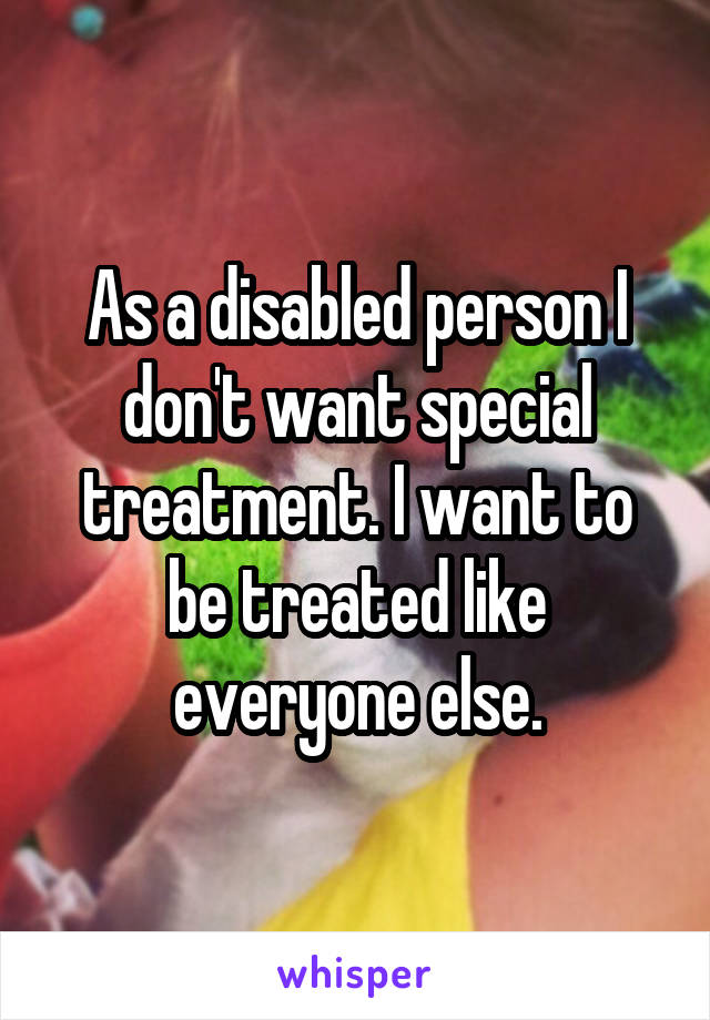 As a disabled person I don't want special treatment. I want to be treated like everyone else.