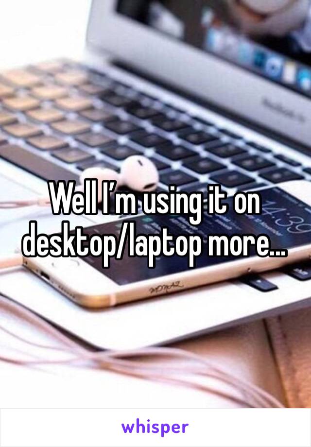 Well I’m using it on desktop/laptop more...