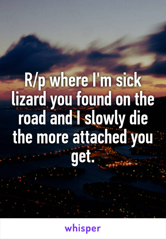 R/p where I'm sick lizard you found on the road and I slowly die the more attached you get.