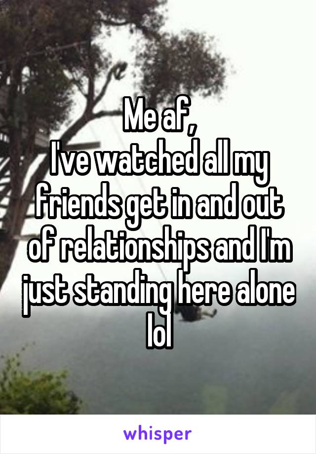 Me af,
I've watched all my friends get in and out of relationships and I'm just standing here alone lol
