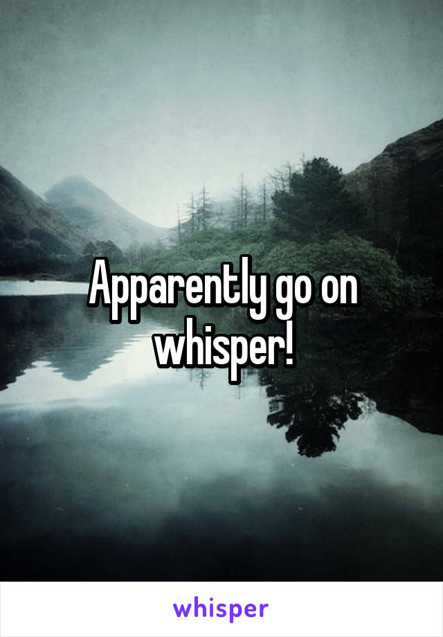 Apparently go on whisper!