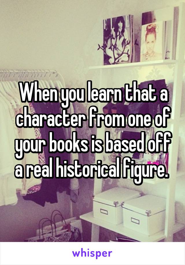 When you learn that a character from one of your books is based off a real historical figure. 