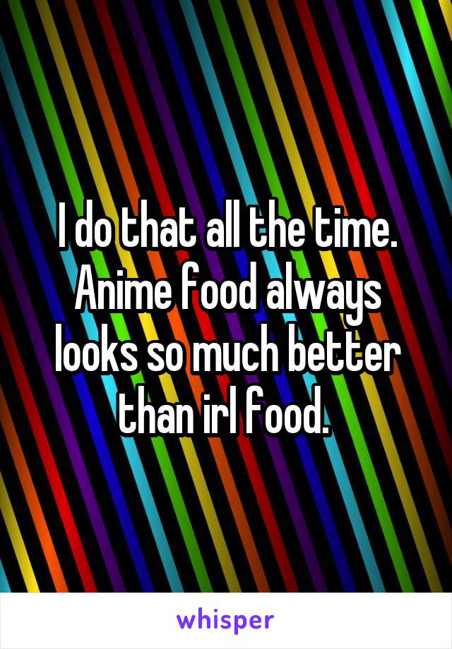 I do that all the time. Anime food always looks so much better than irl food. 