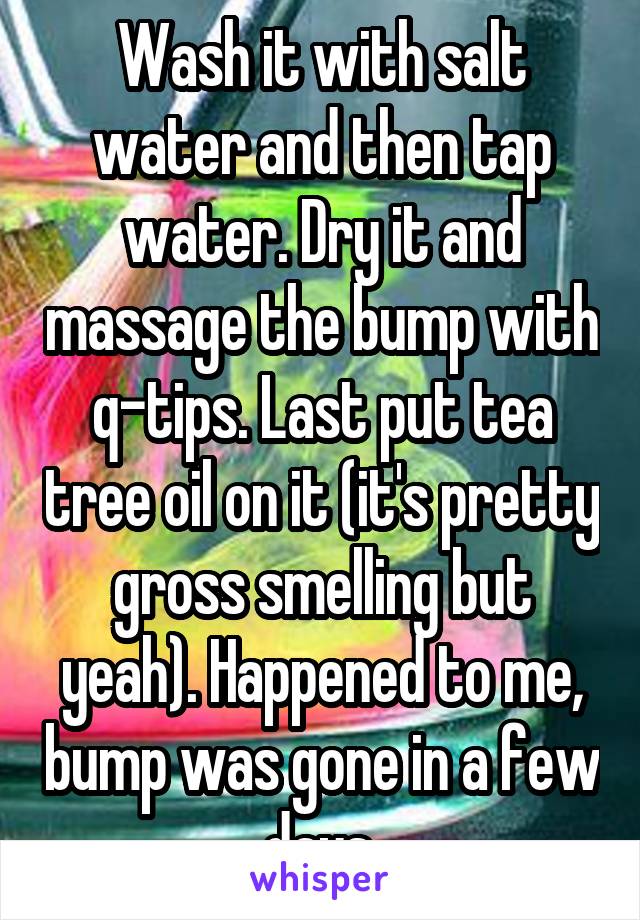 Wash it with salt water and then tap water. Dry it and massage the bump with q-tips. Last put tea tree oil on it (it's pretty gross smelling but yeah). Happened to me, bump was gone in a few days.