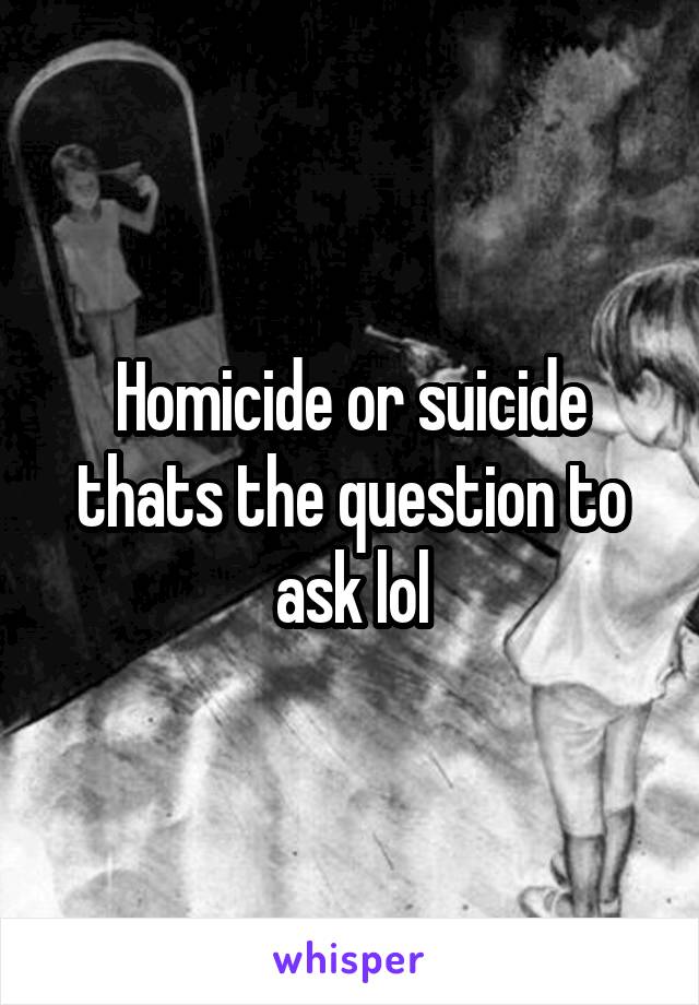 Homicide or suicide thats the question to ask lol