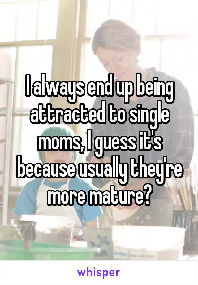 I always end up being attracted to single moms, I guess it's because usually they're more mature?