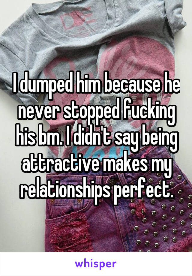 I dumped him because he never stopped fucking his bm. I didn't say being attractive makes my relationships perfect.