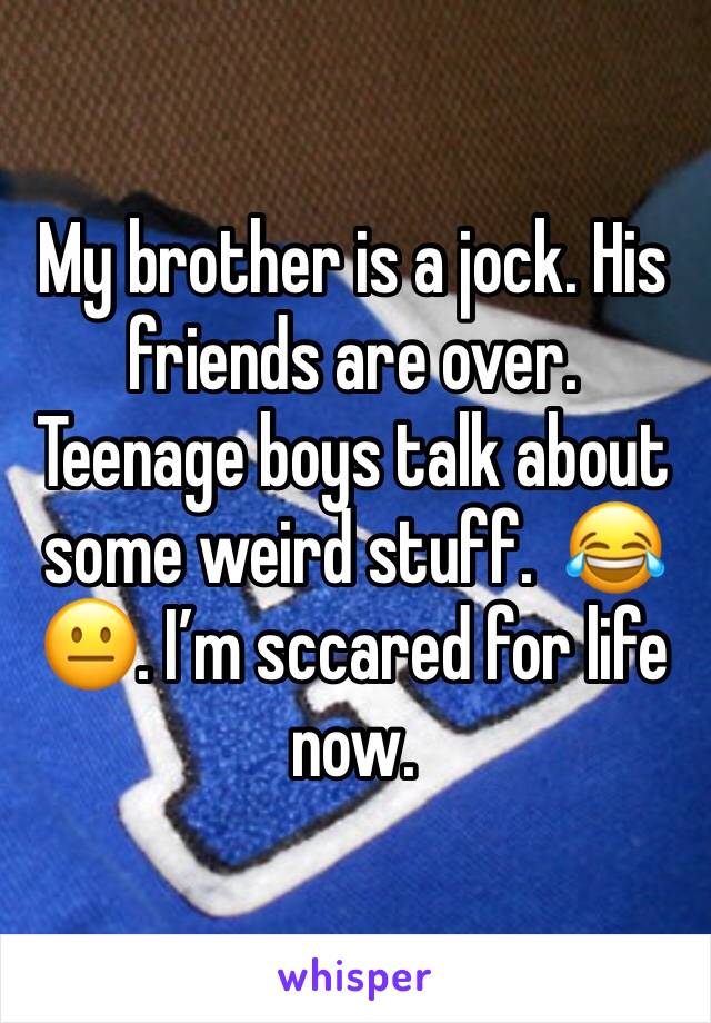 My brother is a jock. His friends are over. Teenage boys talk about some weird stuff.  😂😐. I’m sccared for life now.  