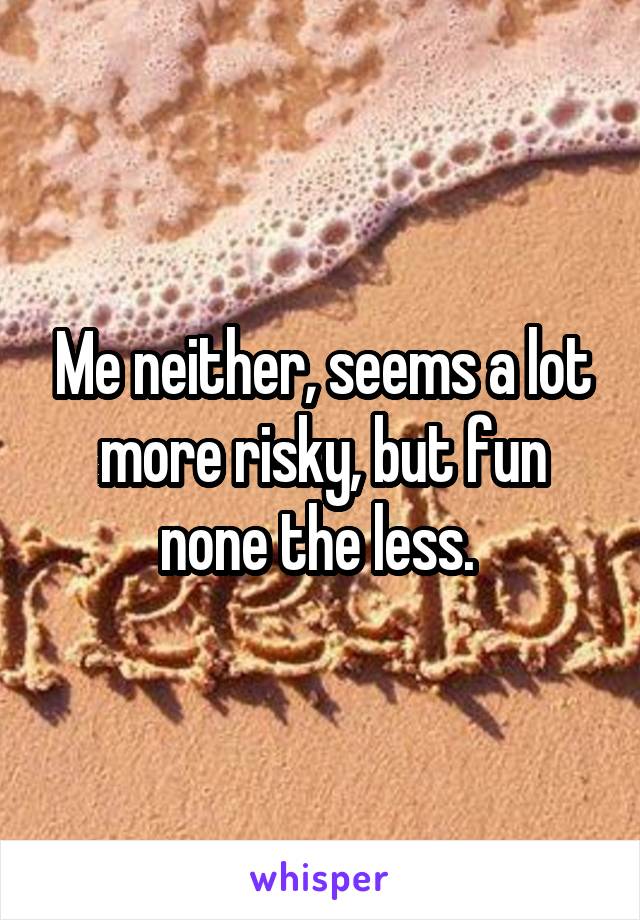 Me neither, seems a lot more risky, but fun none the less. 