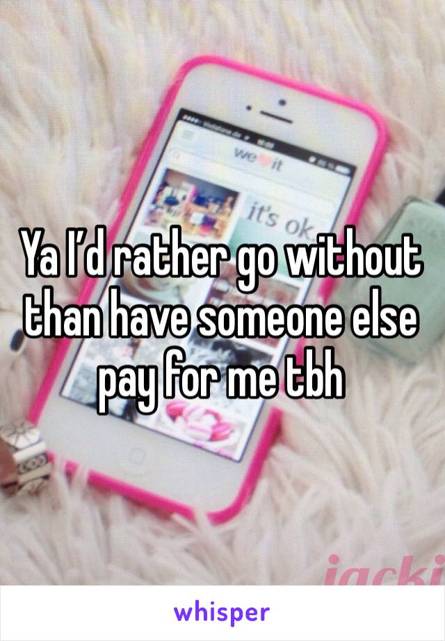 Ya I’d rather go without than have someone else pay for me tbh 