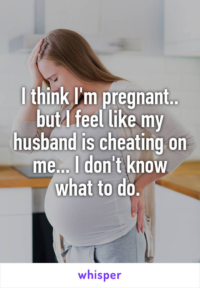I think I'm pregnant.. but I feel like my husband is cheating on me... I don't know what to do. 