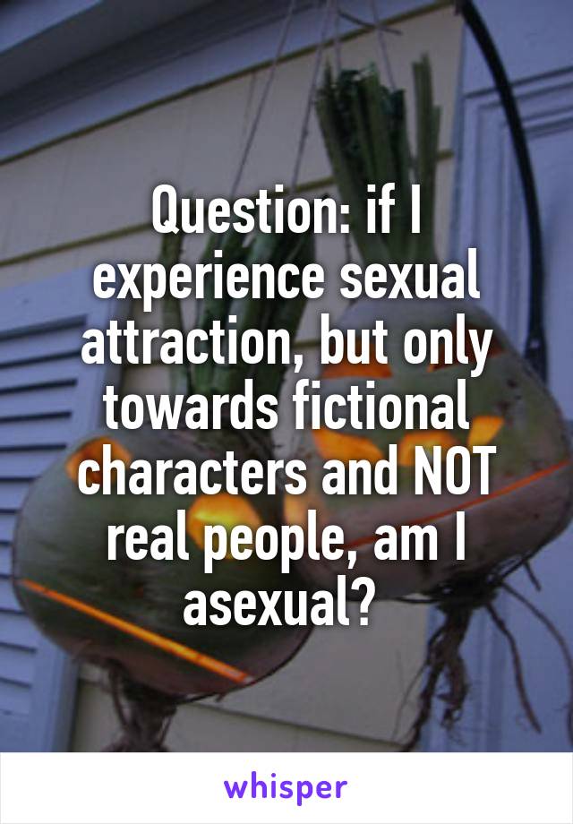 Question: if I experience sexual attraction, but only towards fictional characters and NOT real people, am I asexual? 