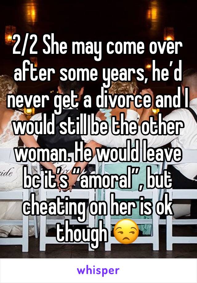 2/2 She may come over after some years, he’d never get a divorce and I would still be the other woman. He would leave bc it’s “amoral”, but cheating on her is ok though 😒