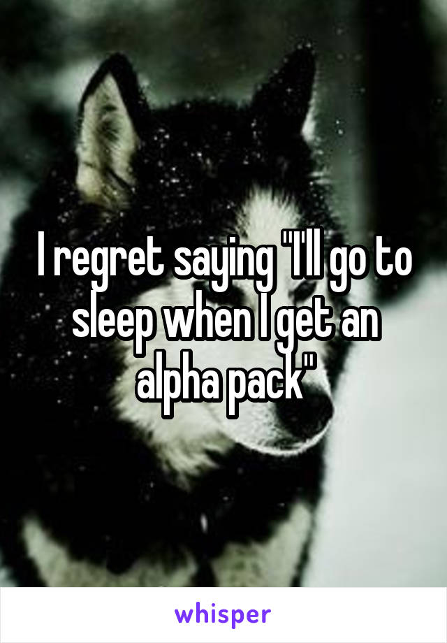 I regret saying "I'll go to sleep when I get an alpha pack"