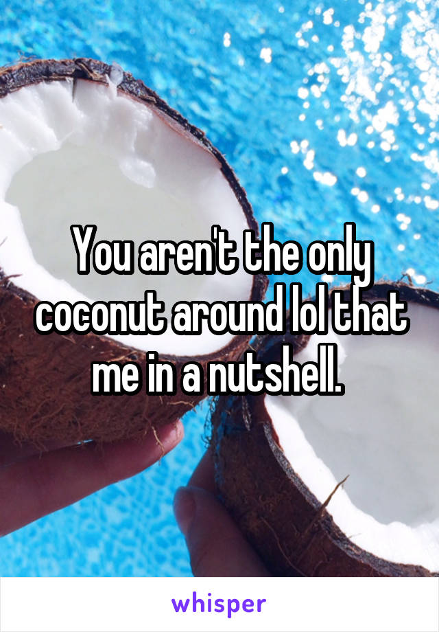 You aren't the only coconut around lol that me in a nutshell. 