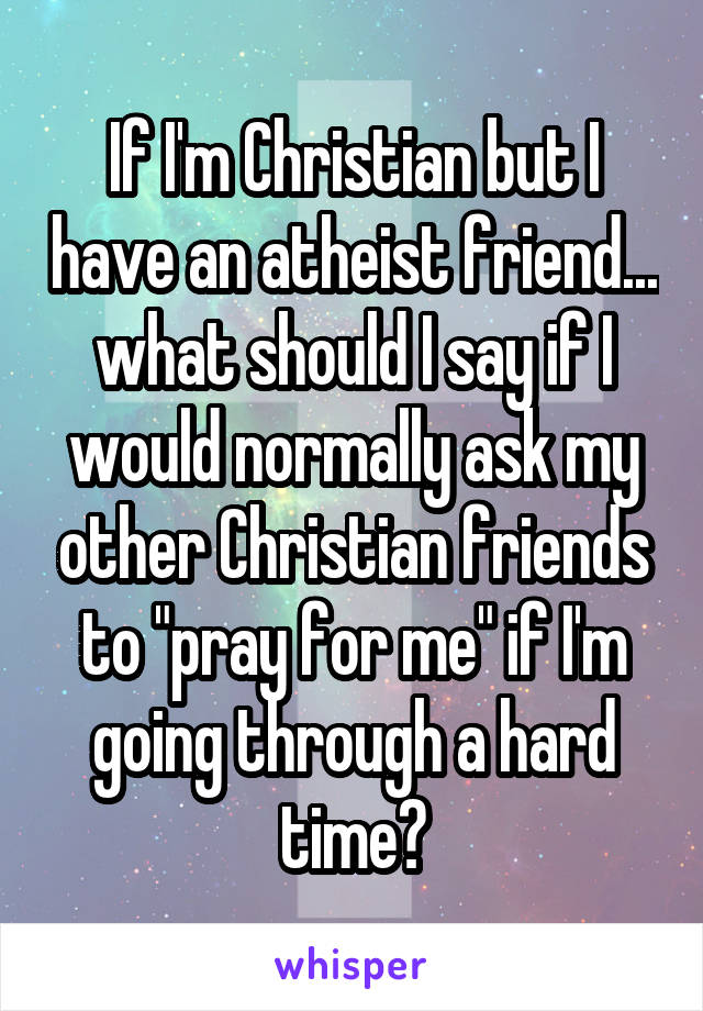 If I'm Christian but I have an atheist friend... what should I say if I would normally ask my other Christian friends to "pray for me" if I'm going through a hard time?