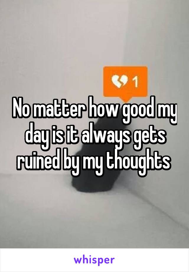 No matter how good my day is it always gets ruined by my thoughts 