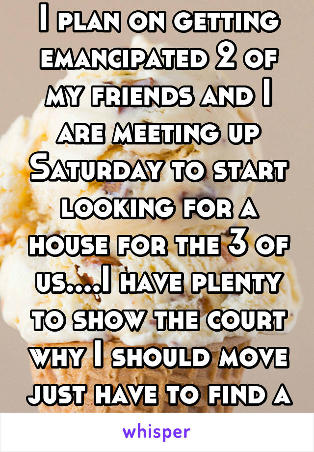 I plan on getting emancipated 2 of my friends and I are meeting up Saturday to start looking for a house for the 3 of us....I have plenty to show the court why I should move just have to find a way to