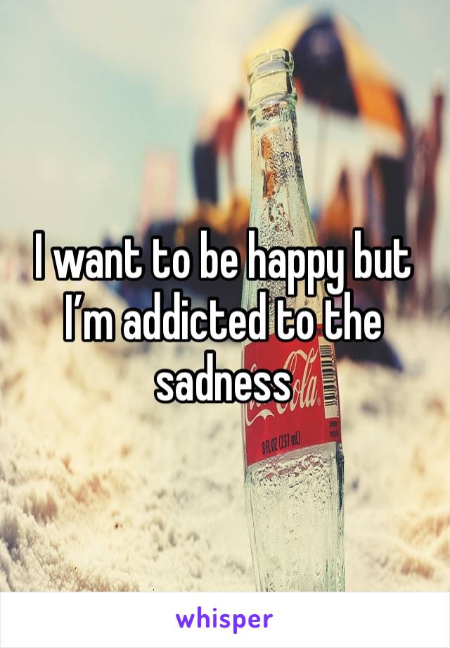 I want to be happy but I’m addicted to the sadness