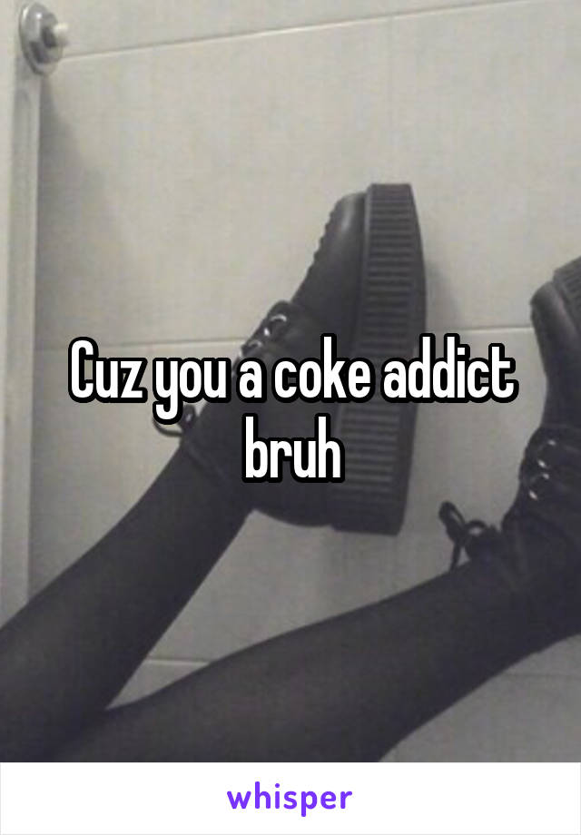 Cuz you a coke addict bruh