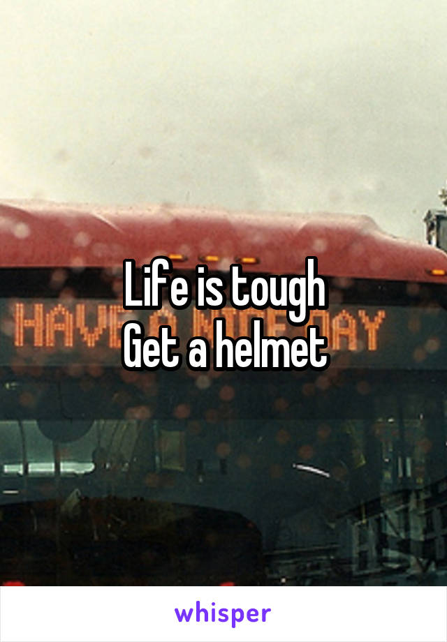 Life is tough
Get a helmet