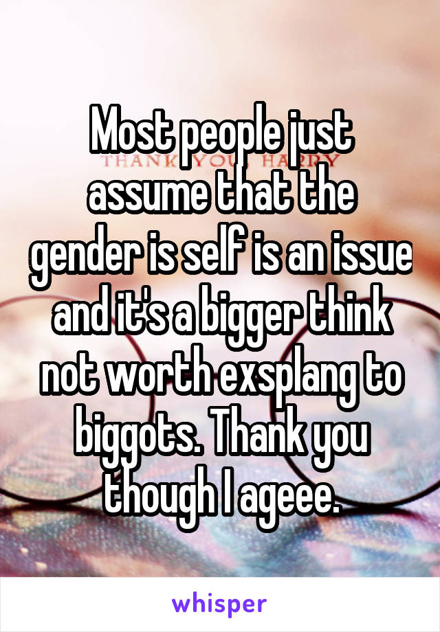 Most people just assume that the gender is self is an issue and it's a bigger think not worth exsplang to biggots. Thank you though I ageee.