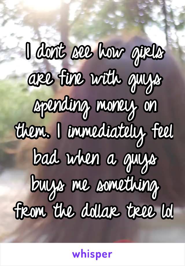 I dont see how girls are fine with guys spending money on them. I immediately feel bad when a guys buys me something from the dollar tree lol