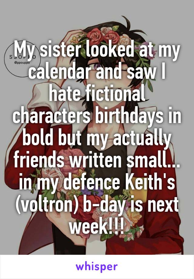 My sister looked at my calendar and saw I hate fictional characters birthdays in bold but my actually friends written small... in my defence Keith's (voltron) b-day is next week!!!