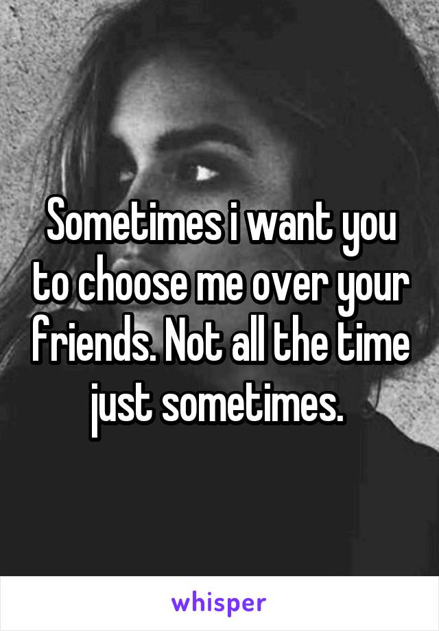 Sometimes i want you to choose me over your friends. Not all the time just sometimes. 