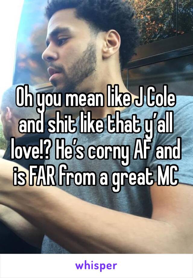 Oh you mean like J Cole and shit like that y’all love!? He’s corny AF and is FAR from a great MC