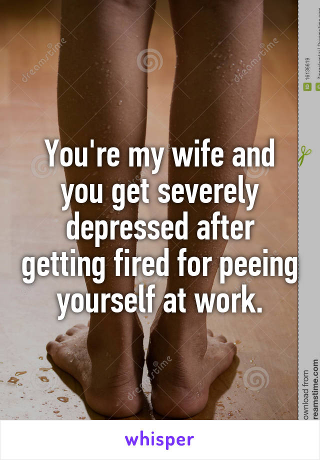 You're my wife and you get severely depressed after getting fired for peeing yourself at work.
