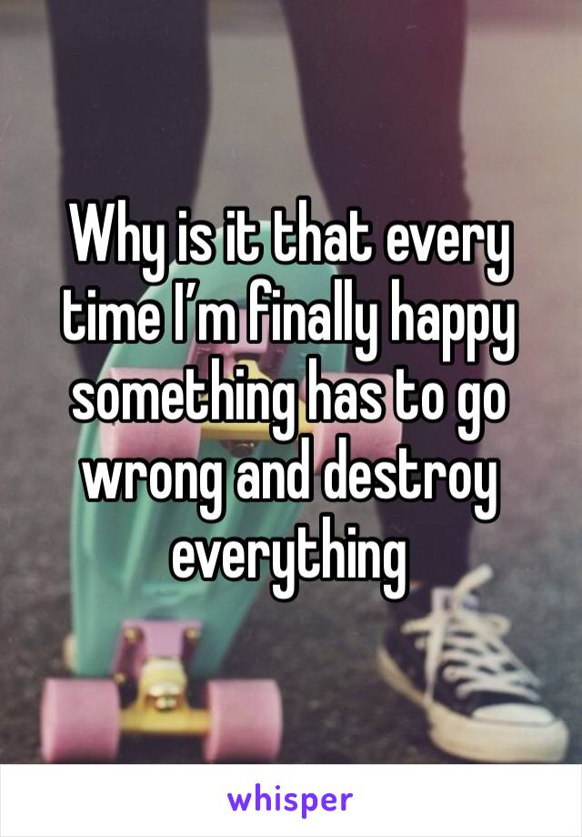 Why is it that every time I’m finally happy something has to go wrong and destroy everything 