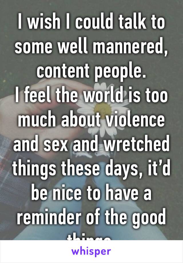 I wish I could talk to some well mannered, content people.
I feel the world is too much about violence and sex and wretched things these days, it’d be nice to have a reminder of the good things.