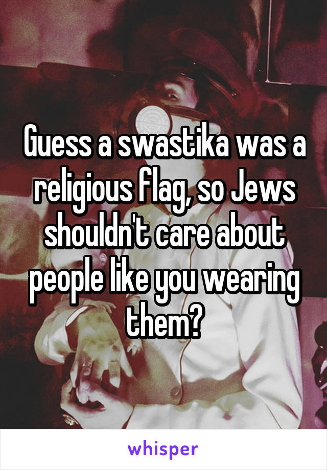 Guess a swastika was a religious flag, so Jews shouldn't care about people like you wearing them?