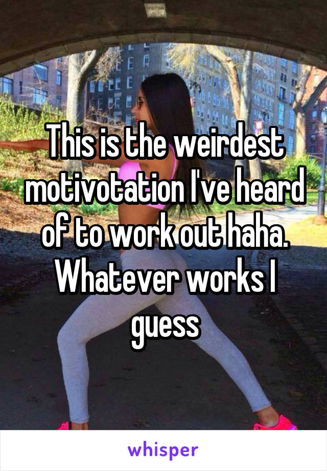This is the weirdest motivotation I've heard of to work out haha. Whatever works I guess