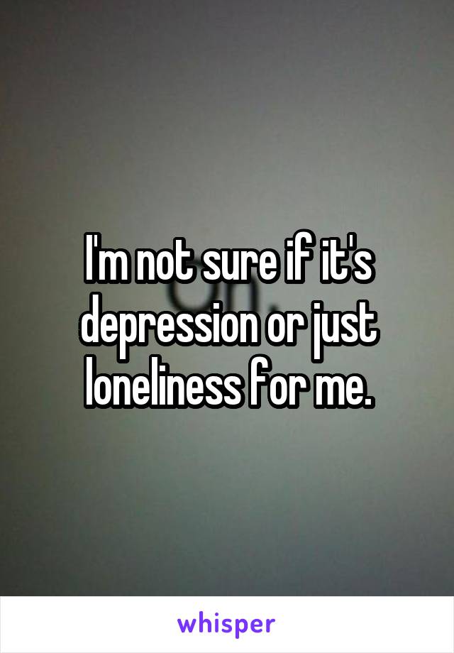 I'm not sure if it's depression or just loneliness for me.