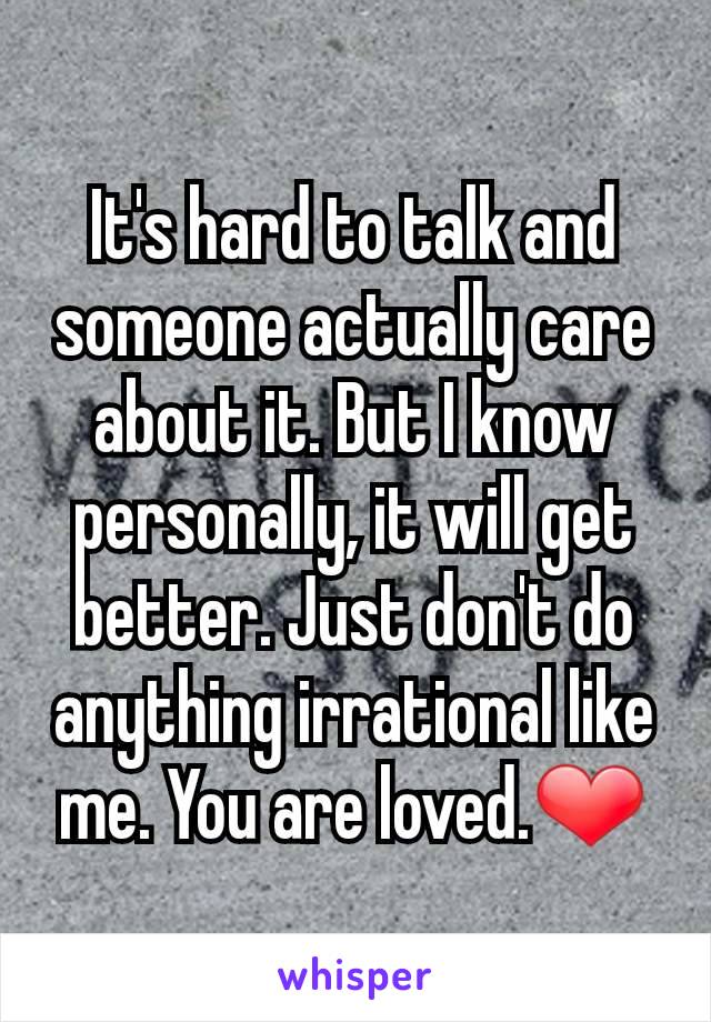 It's hard to talk and someone actually care about it. But I know personally, it will get better. Just don't do anything irrational like me. You are loved.❤