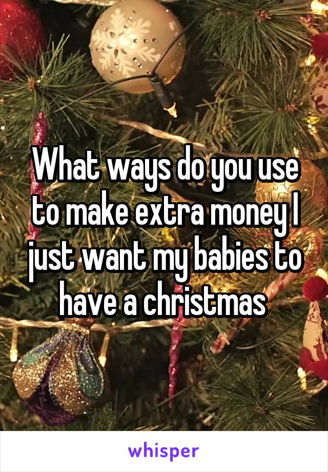 What ways do you use to make extra money I just want my babies to have a christmas 