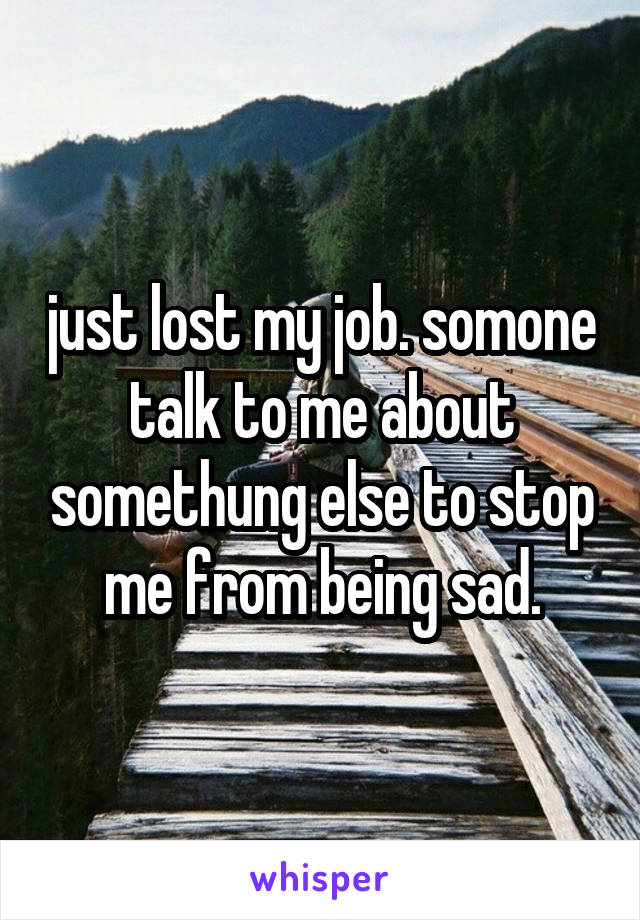 just lost my job. somone talk to me about somethung else to stop me from being sad.