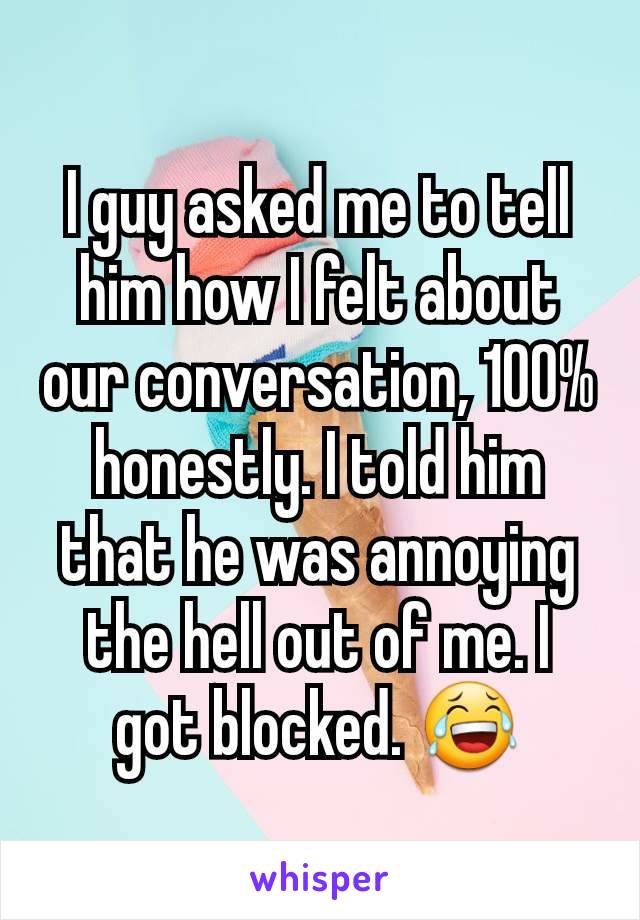 I guy asked me to tell him how I felt about our conversation, 100% honestly. I told him that he was annoying the hell out of me. I got blocked. 😂