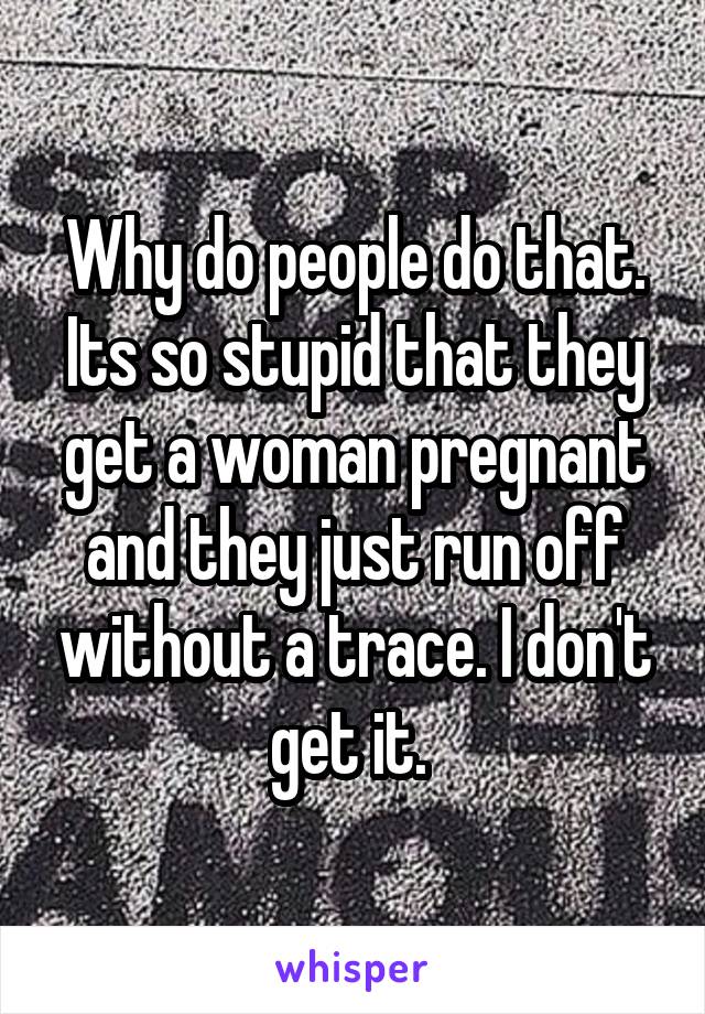 Why do people do that. Its so stupid that they get a woman pregnant and they just run off without a trace. I don't get it. 