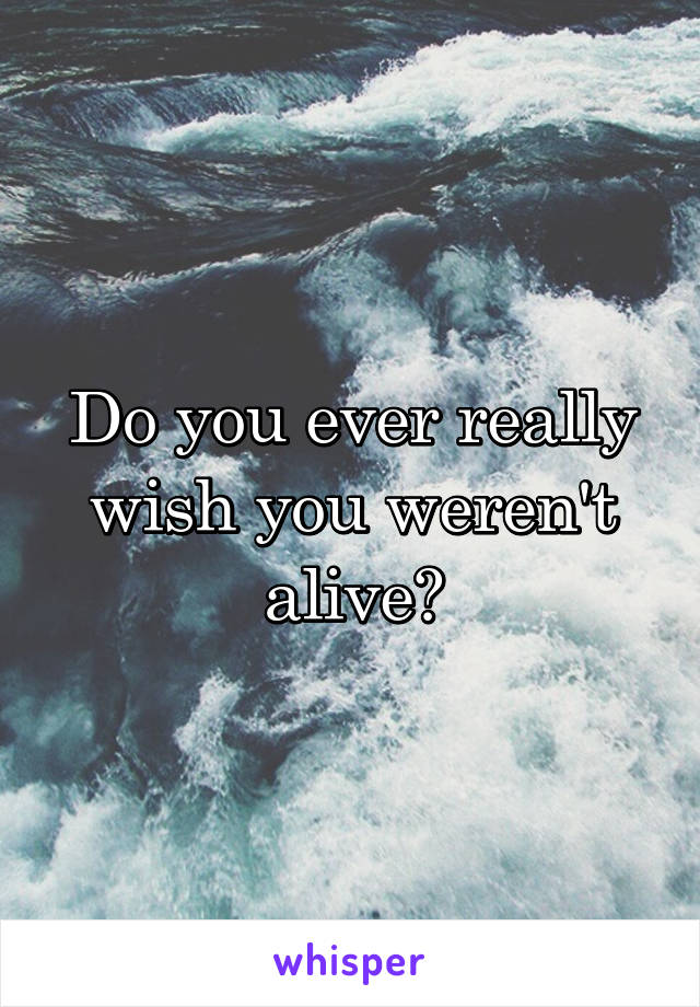 Do you ever really wish you weren't alive?