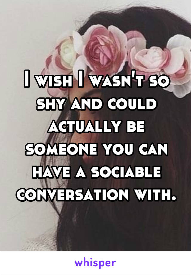 I wish I wasn't so shy and could actually be someone you can have a sociable conversation with.