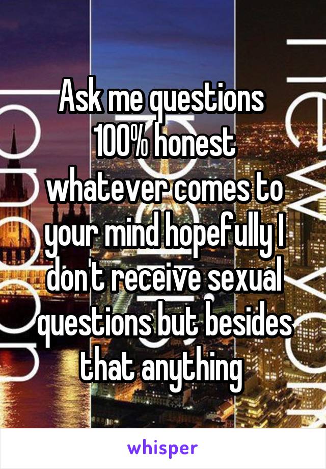 Ask me questions 
100% honest whatever comes to your mind hopefully I don't receive sexual questions but besides that anything 