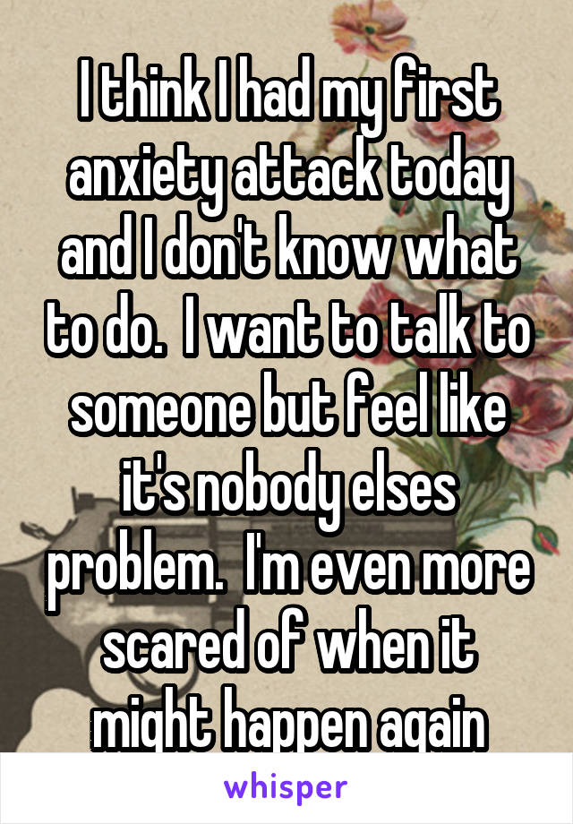 I think I had my first anxiety attack today and I don't know what to do.  I want to talk to someone but feel like it's nobody elses problem.  I'm even more scared of when it might happen again