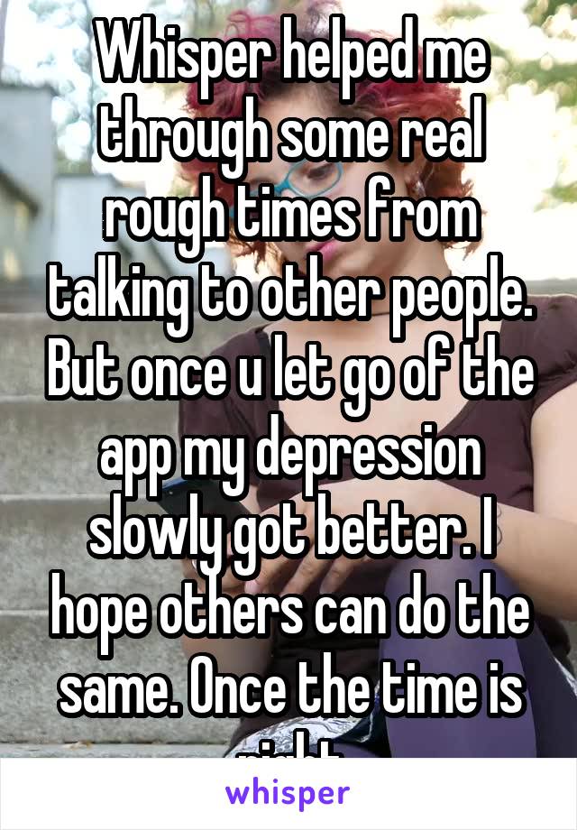 Whisper helped me through some real rough times from talking to other people. But once u let go of the app my depression slowly got better. I hope others can do the same. Once the time is right